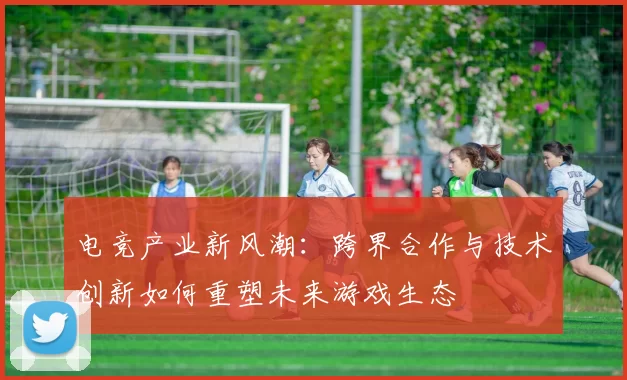 电竞产业新风潮：跨界合作与技术创新如何重塑未来游戏生态