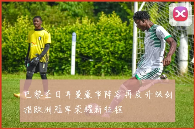 巴黎圣日耳曼豪华阵容再度升级剑指欧洲冠军荣耀新征程