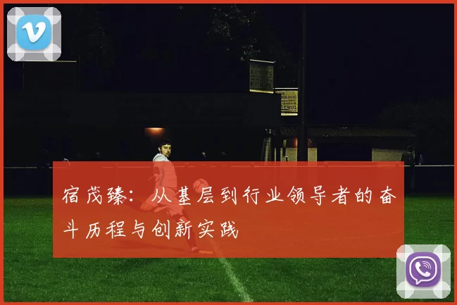 宿茂臻：从基层到行业领导者的奋斗历程与创新实践