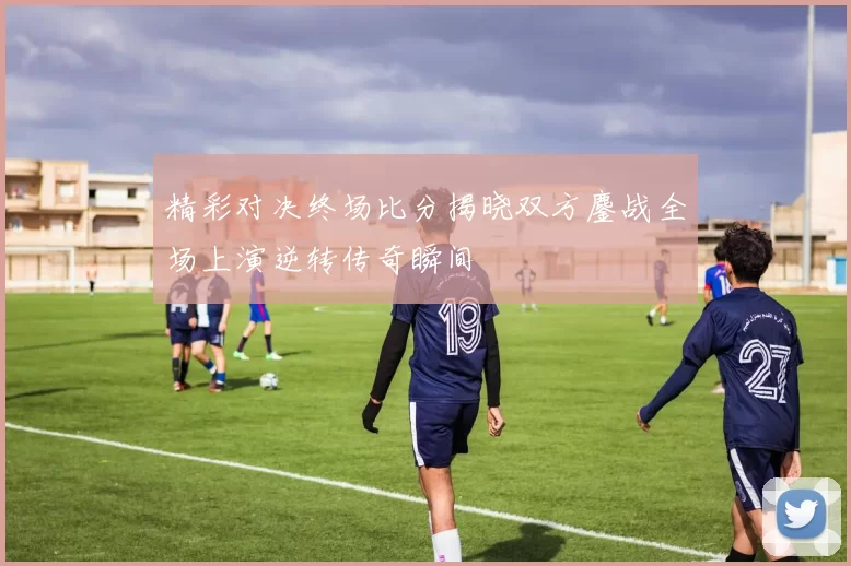 精彩对决终场比分揭晓双方鏖战全场上演逆转传奇瞬间