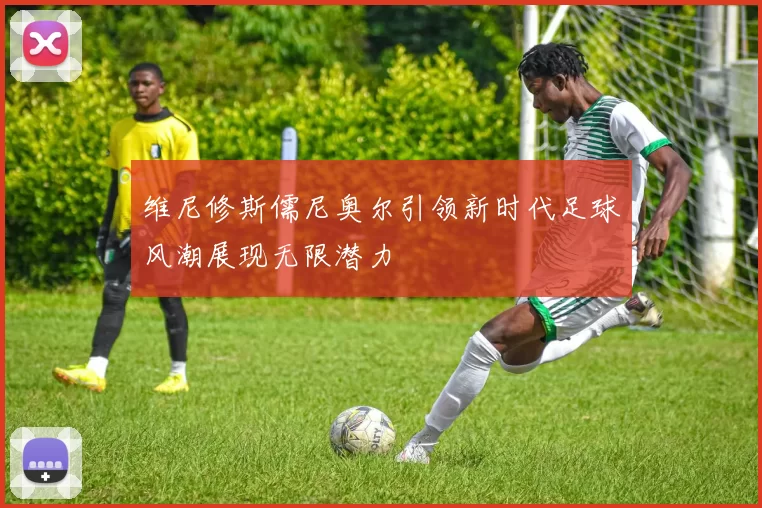 维尼修斯儒尼奥尔引领新时代足球风潮展现无限潜力
