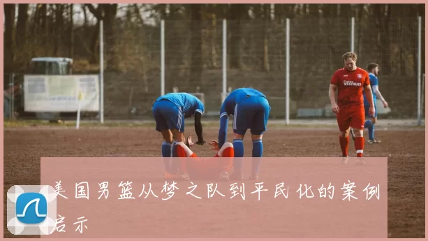 美国男篮从梦之队到平民化的案例启示