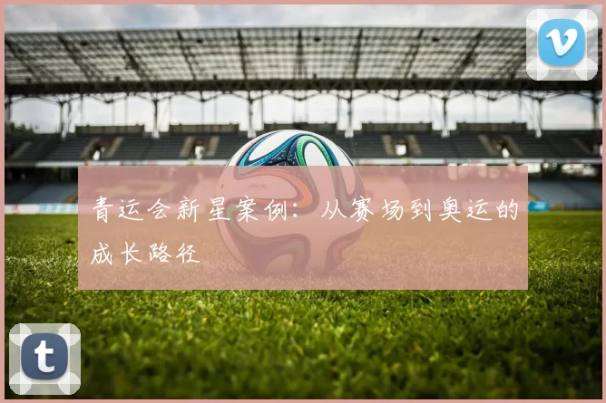 青运会新星案例：从赛场到奥运的成长路径