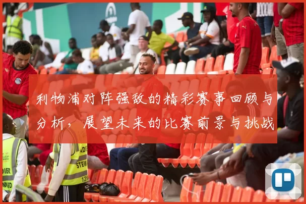 利物浦对阵强敌的精彩赛事回顾与分析，展望未来的比赛前景与挑战