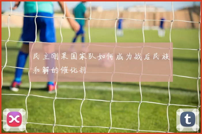 民主刚果国家队如何成为战后民族和解的催化剂