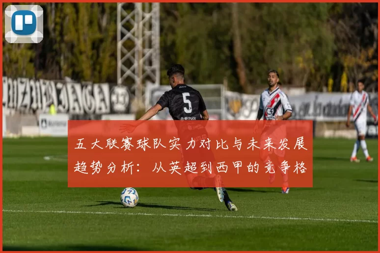 五大联赛球队实力对比与未来发展趋势分析：从英超到西甲的竞争格局