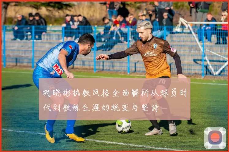 巩晓彬执教风格全面解析从球员时代到教练生涯的蜕变与坚持