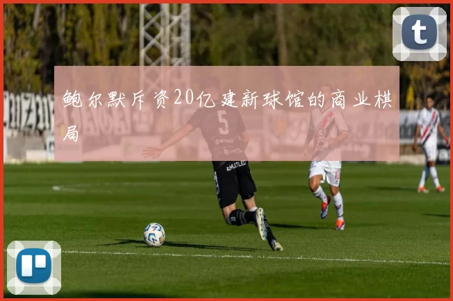鲍尔默斥资20亿建新球馆的商业棋局