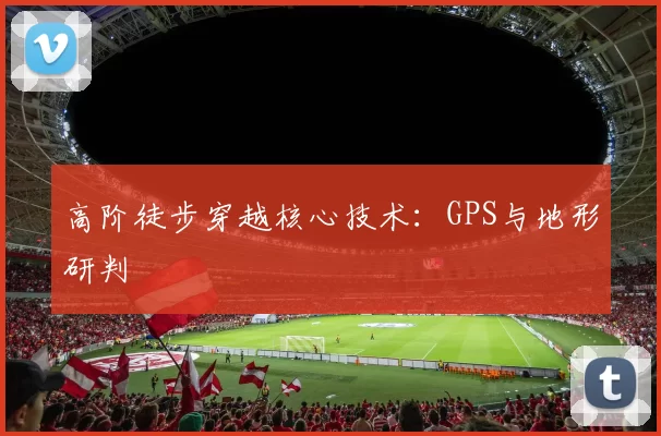 高阶徒步穿越核心技术：GPS与地形研判