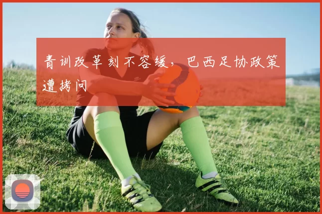 青训改革刻不容缓，巴西足协政策遭拷问