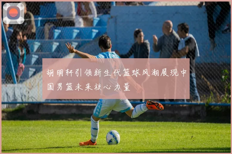 胡明轩引领新生代篮球风潮展现中国男篮未来核心力量