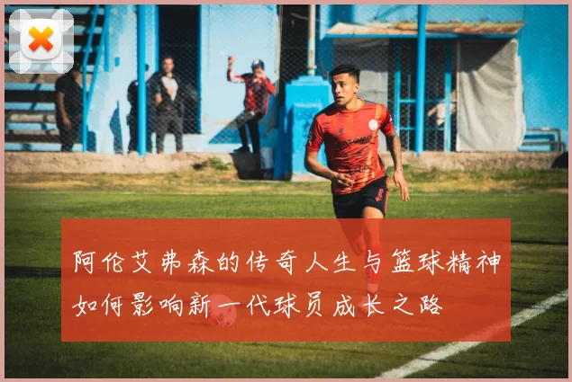 阿伦艾弗森的传奇人生与篮球精神如何影响新一代球员成长之路