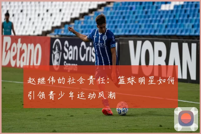 赵继伟的社会责任：篮球明星如何引领青少年运动风潮