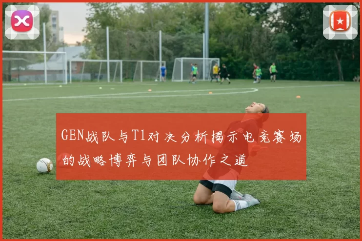 GEN战队与T1对决分析揭示电竞赛场的战略博弈与团队协作之道