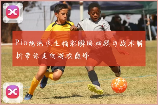 Pio绝地求生精彩瞬间回顾与战术解析带你走向游戏巅峰
