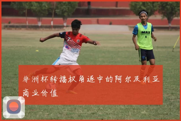 非洲杯转播权角逐中的阿尔及利亚商业价值